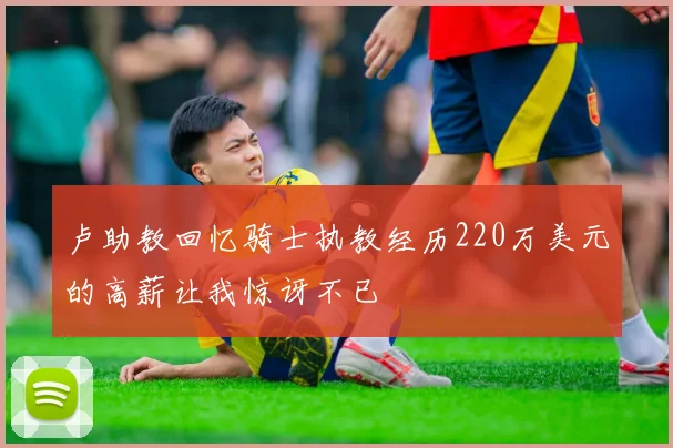 卢助教回忆骑士执教经历220万美元的高薪让我惊讶不已