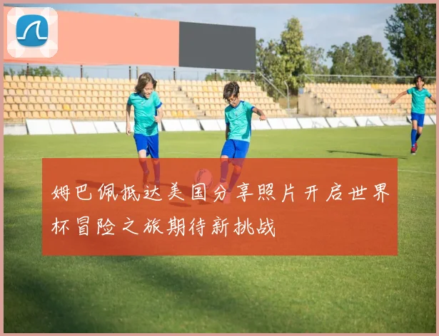 姆巴佩抵达美国分享照片开启世界杯冒险之旅期待新挑战