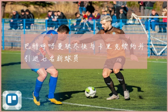 巴特呼吁曼联尽快与卡里克续约并引进七名新球员