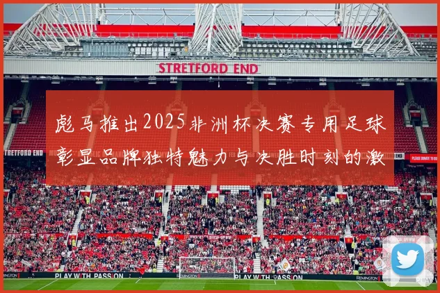 彪马推出2025非洲杯决赛专用足球彰显品牌独特魅力与决胜时刻的激情