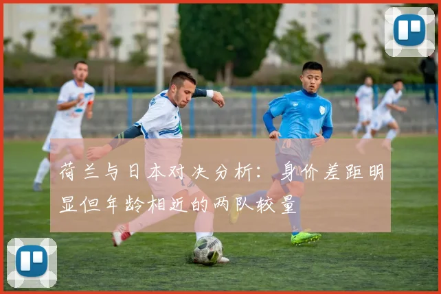 荷兰与日本对决分析：身价差距明显但年龄相近的两队较量