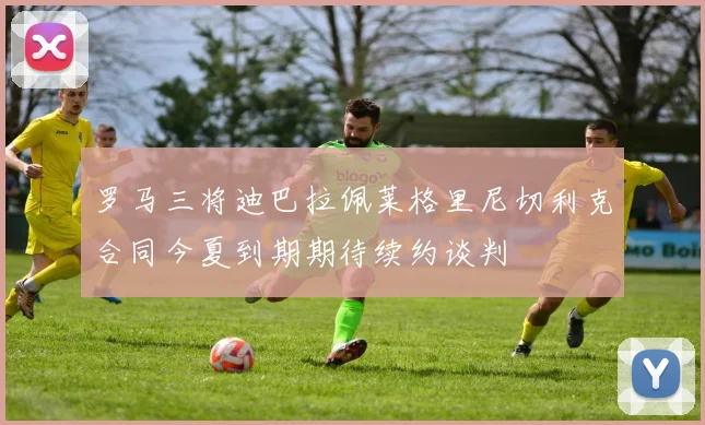 罗马三将迪巴拉佩莱格里尼切利克合同今夏到期期待续约谈判