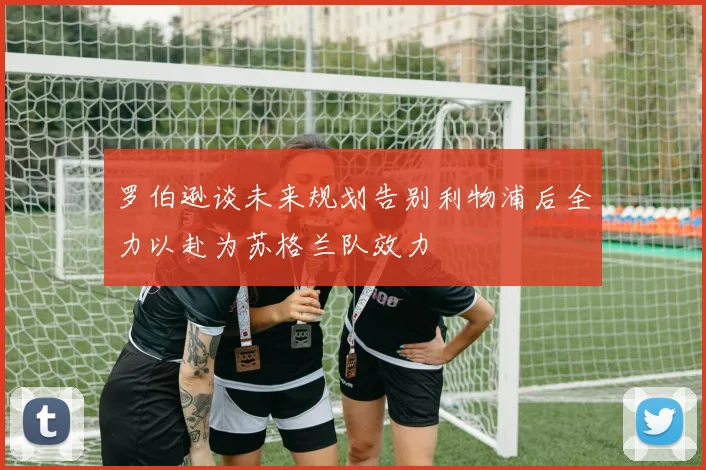 罗伯逊谈未来规划告别利物浦后全力以赴为苏格兰队效力