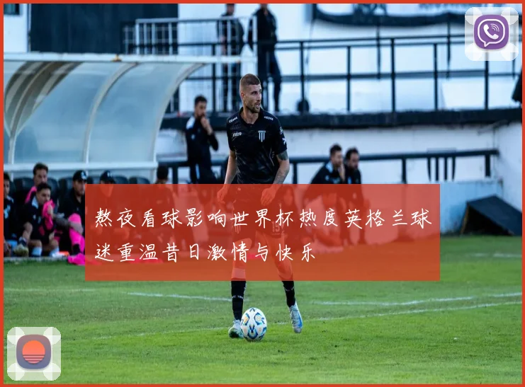 熬夜看球影响世界杯热度英格兰球迷重温昔日激情与快乐