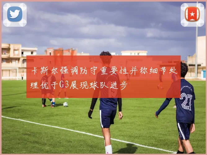 卡斯尔强调防守重要性并称细节处理优于G3展现球队进步
