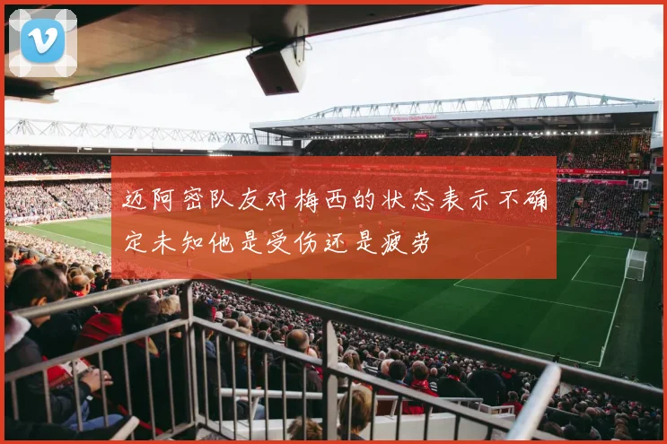 迈阿密队友对梅西的状态表示不确定未知他是受伤还是疲劳
