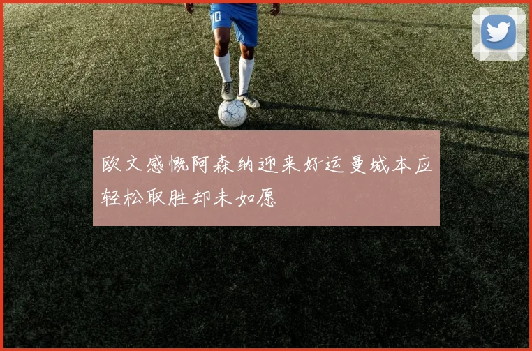 欧文感慨阿森纳迎来好运曼城本应轻松取胜却未如愿