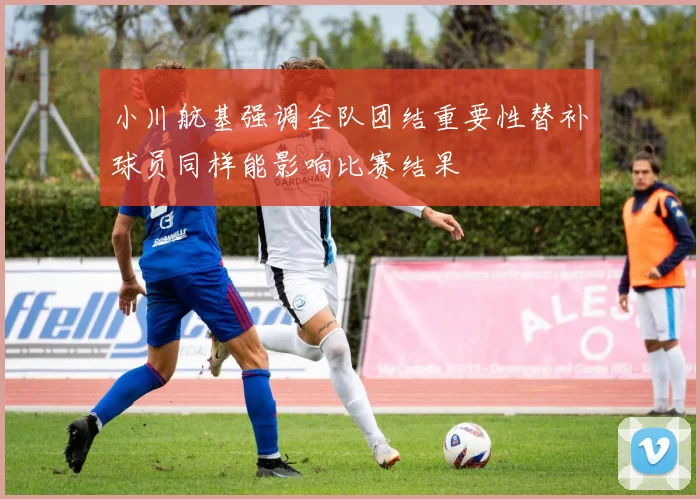 小川航基强调全队团结重要性替补球员同样能影响比赛结果