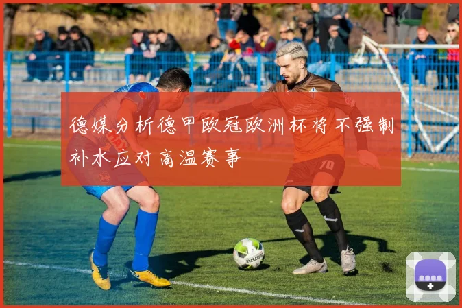 德媒分析德甲欧冠欧洲杯将不强制补水应对高温赛事